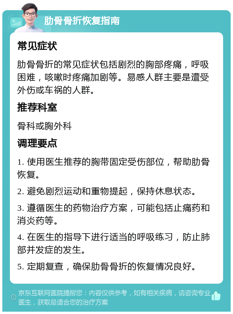 肋骨骨折恢复指南 常见症状 肋骨骨折的常见症状包括剧烈的胸部疼痛，呼吸困难，咳嗽时疼痛加剧等。易感人群主要是遭受外伤或车祸的人群。 推荐科室 骨科或胸外科 调理要点 1. 使用医生推荐的胸带固定受伤部位，帮助肋骨恢复。 2. 避免剧烈运动和重物提起，保持休息状态。 3. 遵循医生的药物治疗方案，可能包括止痛药和消炎药等。 4. 在医生的指导下进行适当的呼吸练习，防止肺部并发症的发生。 5. 定期复查，确保肋骨骨折的恢复情况良好。