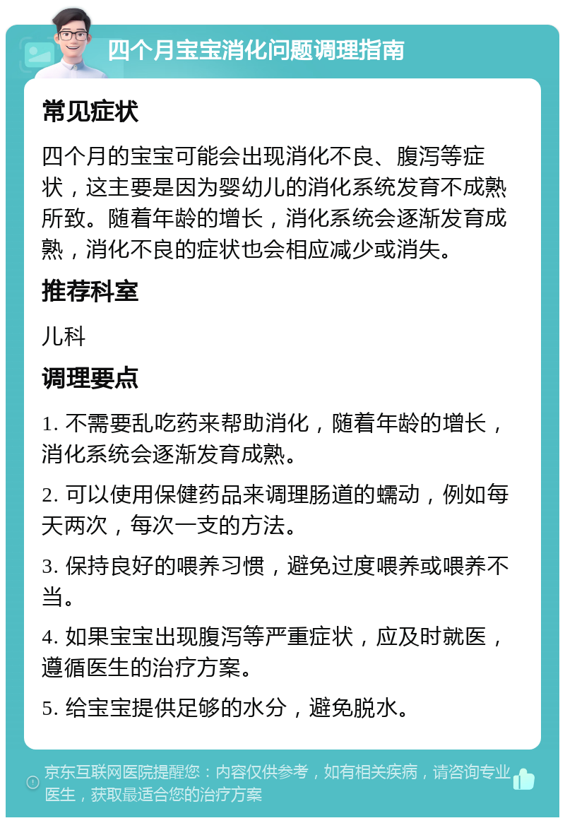 四个月宝宝消化问题调理指南 常见症状 四个月的宝宝可能会出现消化不良、腹泻等症状，这主要是因为婴幼儿的消化系统发育不成熟所致。随着年龄的增长，消化系统会逐渐发育成熟，消化不良的症状也会相应减少或消失。 推荐科室 儿科 调理要点 1. 不需要乱吃药来帮助消化，随着年龄的增长，消化系统会逐渐发育成熟。 2. 可以使用保健药品来调理肠道的蠕动，例如每天两次，每次一支的方法。 3. 保持良好的喂养习惯，避免过度喂养或喂养不当。 4. 如果宝宝出现腹泻等严重症状，应及时就医，遵循医生的治疗方案。 5. 给宝宝提供足够的水分，避免脱水。