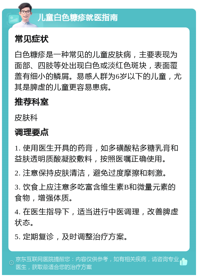 儿童白色糠疹就医指南 常见症状 白色糠疹是一种常见的儿童皮肤病，主要表现为面部、四肢等处出现白色或淡红色斑块，表面覆盖有细小的鳞屑。易感人群为6岁以下的儿童，尤其是脾虚的儿童更容易患病。 推荐科室 皮肤科 调理要点 1. 使用医生开具的药膏，如多磺酸粘多糖乳膏和益肤透明质酸凝胶敷料，按照医嘱正确使用。 2. 注意保持皮肤清洁，避免过度摩擦和刺激。 3. 饮食上应注意多吃富含维生素B和微量元素的食物，增强体质。 4. 在医生指导下，适当进行中医调理，改善脾虚状态。 5. 定期复诊，及时调整治疗方案。