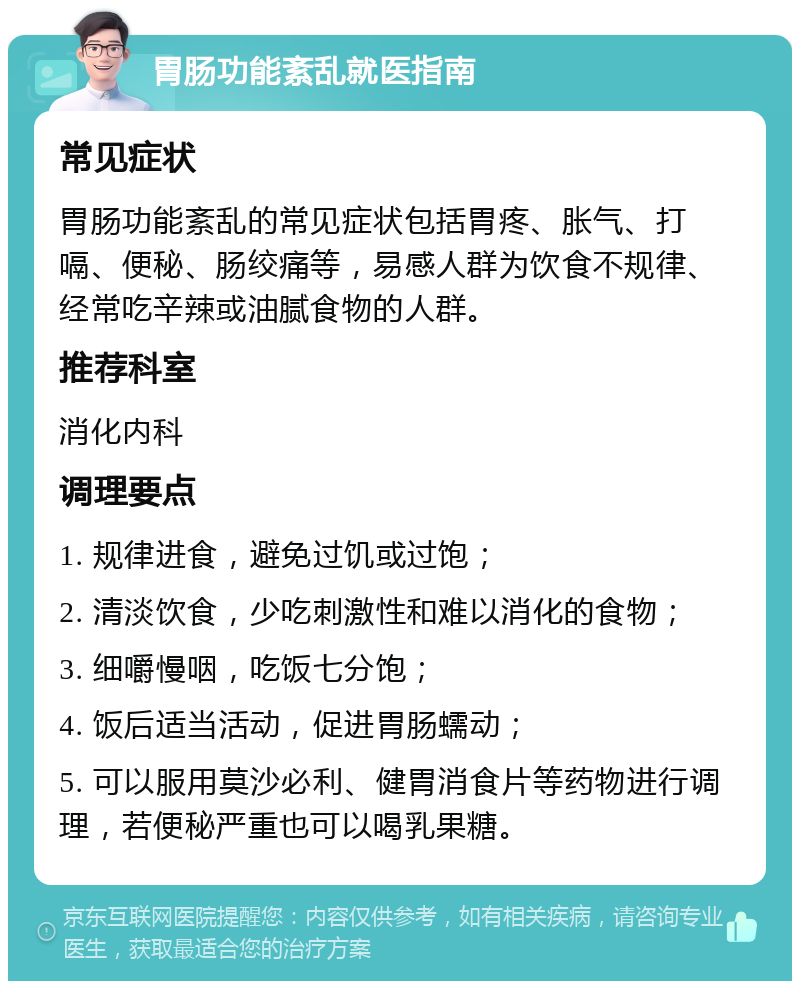 胃肠功能紊乱就医指南 常见症状 胃肠功能紊乱的常见症状包括胃疼、胀气、打嗝、便秘、肠绞痛等，易感人群为饮食不规律、经常吃辛辣或油腻食物的人群。 推荐科室 消化内科 调理要点 1. 规律进食，避免过饥或过饱； 2. 清淡饮食，少吃刺激性和难以消化的食物； 3. 细嚼慢咽，吃饭七分饱； 4. 饭后适当活动，促进胃肠蠕动； 5. 可以服用莫沙必利、健胃消食片等药物进行调理，若便秘严重也可以喝乳果糖。