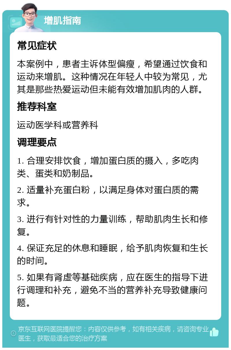 增肌指南 常见症状 本案例中，患者主诉体型偏瘦，希望通过饮食和运动来增肌。这种情况在年轻人中较为常见，尤其是那些热爱运动但未能有效增加肌肉的人群。 推荐科室 运动医学科或营养科 调理要点 1. 合理安排饮食，增加蛋白质的摄入，多吃肉类、蛋类和奶制品。 2. 适量补充蛋白粉，以满足身体对蛋白质的需求。 3. 进行有针对性的力量训练，帮助肌肉生长和修复。 4. 保证充足的休息和睡眠，给予肌肉恢复和生长的时间。 5. 如果有肾虚等基础疾病，应在医生的指导下进行调理和补充，避免不当的营养补充导致健康问题。