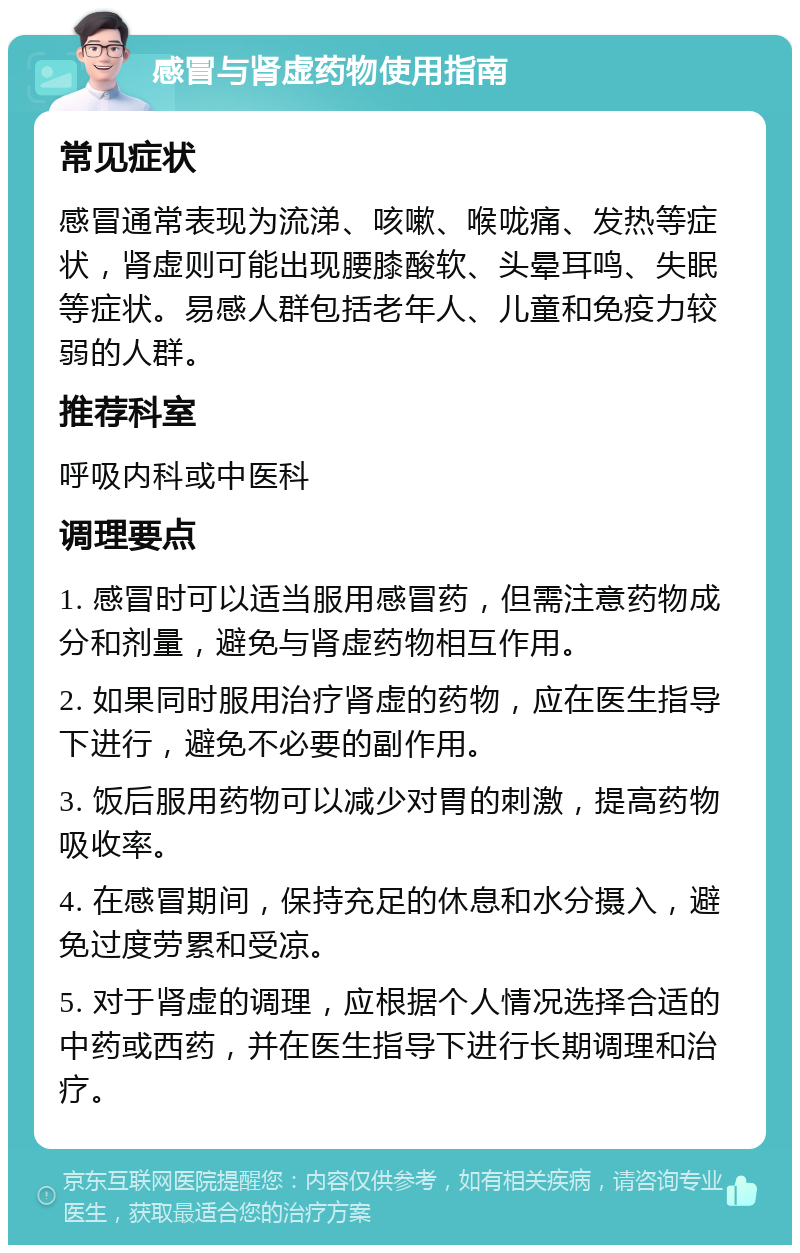 感冒与肾虚药物使用指南 常见症状 感冒通常表现为流涕、咳嗽、喉咙痛、发热等症状，肾虚则可能出现腰膝酸软、头晕耳鸣、失眠等症状。易感人群包括老年人、儿童和免疫力较弱的人群。 推荐科室 呼吸内科或中医科 调理要点 1. 感冒时可以适当服用感冒药，但需注意药物成分和剂量，避免与肾虚药物相互作用。 2. 如果同时服用治疗肾虚的药物，应在医生指导下进行，避免不必要的副作用。 3. 饭后服用药物可以减少对胃的刺激，提高药物吸收率。 4. 在感冒期间，保持充足的休息和水分摄入，避免过度劳累和受凉。 5. 对于肾虚的调理，应根据个人情况选择合适的中药或西药，并在医生指导下进行长期调理和治疗。