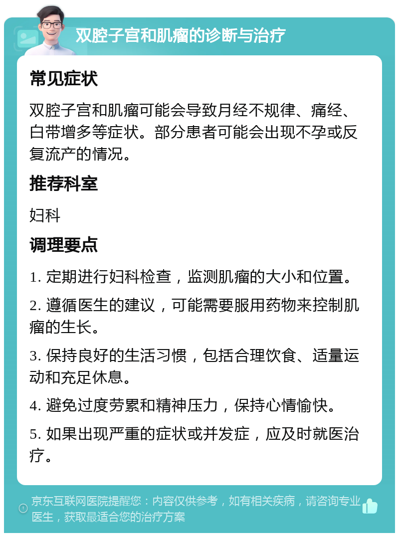 双腔子宫和肌瘤的诊断与治疗 常见症状 双腔子宫和肌瘤可能会导致月经不规律、痛经、白带增多等症状。部分患者可能会出现不孕或反复流产的情况。 推荐科室 妇科 调理要点 1. 定期进行妇科检查，监测肌瘤的大小和位置。 2. 遵循医生的建议，可能需要服用药物来控制肌瘤的生长。 3. 保持良好的生活习惯，包括合理饮食、适量运动和充足休息。 4. 避免过度劳累和精神压力，保持心情愉快。 5. 如果出现严重的症状或并发症，应及时就医治疗。