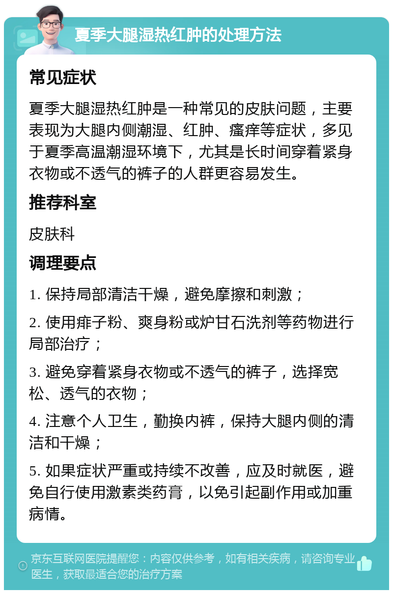 夏季大腿湿热红肿的处理方法 常见症状 夏季大腿湿热红肿是一种常见的皮肤问题，主要表现为大腿内侧潮湿、红肿、瘙痒等症状，多见于夏季高温潮湿环境下，尤其是长时间穿着紧身衣物或不透气的裤子的人群更容易发生。 推荐科室 皮肤科 调理要点 1. 保持局部清洁干燥，避免摩擦和刺激； 2. 使用痱子粉、爽身粉或炉甘石洗剂等药物进行局部治疗； 3. 避免穿着紧身衣物或不透气的裤子，选择宽松、透气的衣物； 4. 注意个人卫生，勤换内裤，保持大腿内侧的清洁和干燥； 5. 如果症状严重或持续不改善，应及时就医，避免自行使用激素类药膏，以免引起副作用或加重病情。