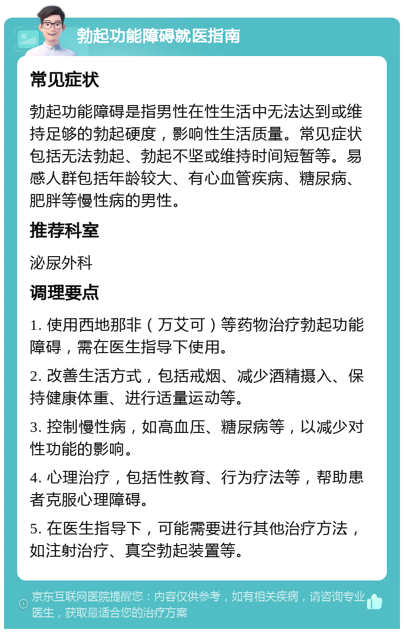 勃起功能障碍就医指南 常见症状 勃起功能障碍是指男性在性生活中无法达到或维持足够的勃起硬度，影响性生活质量。常见症状包括无法勃起、勃起不坚或维持时间短暂等。易感人群包括年龄较大、有心血管疾病、糖尿病、肥胖等慢性病的男性。 推荐科室 泌尿外科 调理要点 1. 使用西地那非（万艾可）等药物治疗勃起功能障碍，需在医生指导下使用。 2. 改善生活方式，包括戒烟、减少酒精摄入、保持健康体重、进行适量运动等。 3. 控制慢性病，如高血压、糖尿病等，以减少对性功能的影响。 4. 心理治疗，包括性教育、行为疗法等，帮助患者克服心理障碍。 5. 在医生指导下，可能需要进行其他治疗方法，如注射治疗、真空勃起装置等。