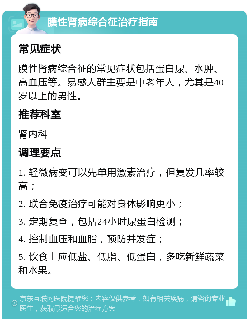 膜性肾病综合征治疗指南 常见症状 膜性肾病综合征的常见症状包括蛋白尿、水肿、高血压等。易感人群主要是中老年人，尤其是40岁以上的男性。 推荐科室 肾内科 调理要点 1. 轻微病变可以先单用激素治疗，但复发几率较高； 2. 联合免疫治疗可能对身体影响更小； 3. 定期复查，包括24小时尿蛋白检测； 4. 控制血压和血脂，预防并发症； 5. 饮食上应低盐、低脂、低蛋白，多吃新鲜蔬菜和水果。