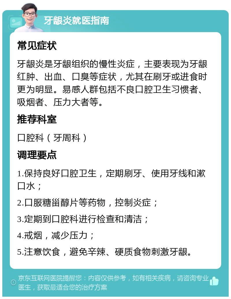 牙龈炎就医指南 常见症状 牙龈炎是牙龈组织的慢性炎症，主要表现为牙龈红肿、出血、口臭等症状，尤其在刷牙或进食时更为明显。易感人群包括不良口腔卫生习惯者、吸烟者、压力大者等。 推荐科室 口腔科（牙周科） 调理要点 1.保持良好口腔卫生，定期刷牙、使用牙线和漱口水； 2.口服糖甾醇片等药物，控制炎症； 3.定期到口腔科进行检查和清洁； 4.戒烟，减少压力； 5.注意饮食，避免辛辣、硬质食物刺激牙龈。