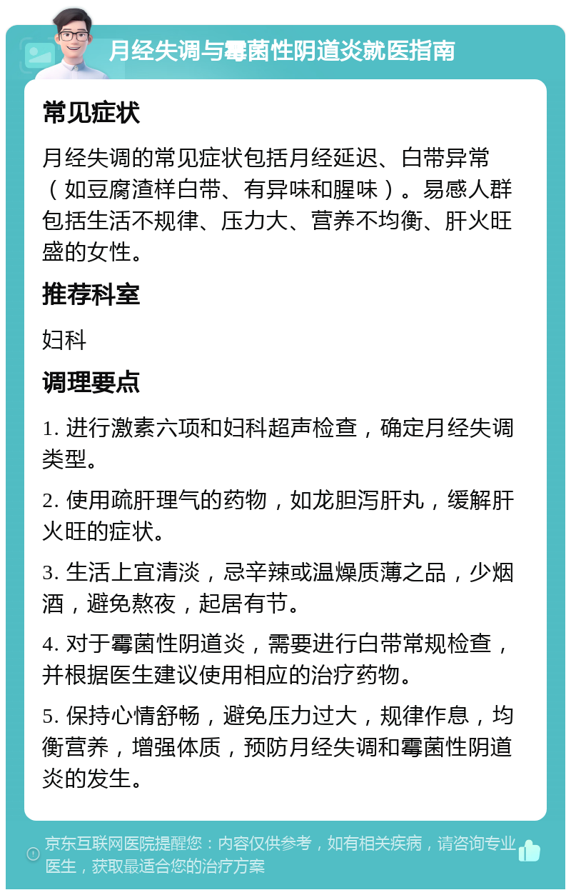 月经失调与霉菌性阴道炎就医指南 常见症状 月经失调的常见症状包括月经延迟、白带异常（如豆腐渣样白带、有异味和腥味）。易感人群包括生活不规律、压力大、营养不均衡、肝火旺盛的女性。 推荐科室 妇科 调理要点 1. 进行激素六项和妇科超声检查，确定月经失调类型。 2. 使用疏肝理气的药物，如龙胆泻肝丸，缓解肝火旺的症状。 3. 生活上宜清淡，忌辛辣或温燥质薄之品，少烟酒，避免熬夜，起居有节。 4. 对于霉菌性阴道炎，需要进行白带常规检查，并根据医生建议使用相应的治疗药物。 5. 保持心情舒畅，避免压力过大，规律作息，均衡营养，增强体质，预防月经失调和霉菌性阴道炎的发生。