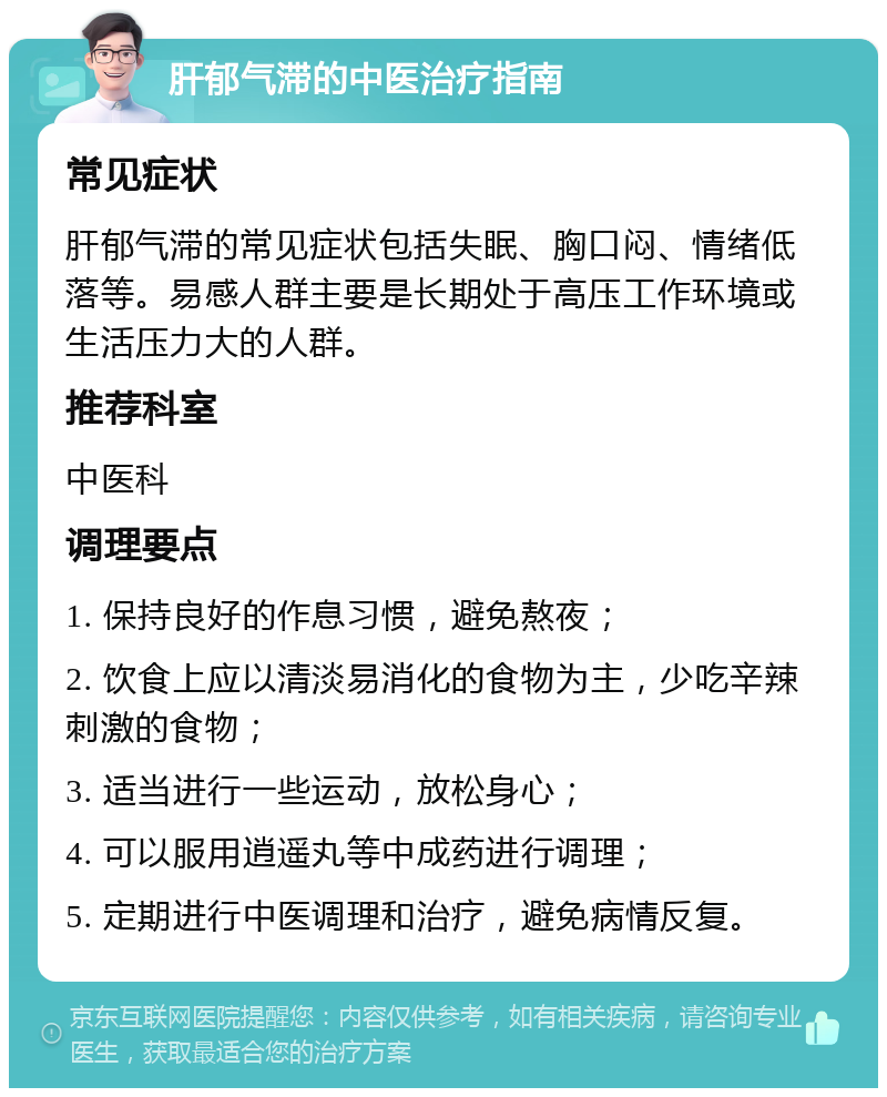 肝郁气滞的中医治疗指南 常见症状 肝郁气滞的常见症状包括失眠、胸口闷、情绪低落等。易感人群主要是长期处于高压工作环境或生活压力大的人群。 推荐科室 中医科 调理要点 1. 保持良好的作息习惯，避免熬夜； 2. 饮食上应以清淡易消化的食物为主，少吃辛辣刺激的食物； 3. 适当进行一些运动，放松身心； 4. 可以服用逍遥丸等中成药进行调理； 5. 定期进行中医调理和治疗，避免病情反复。