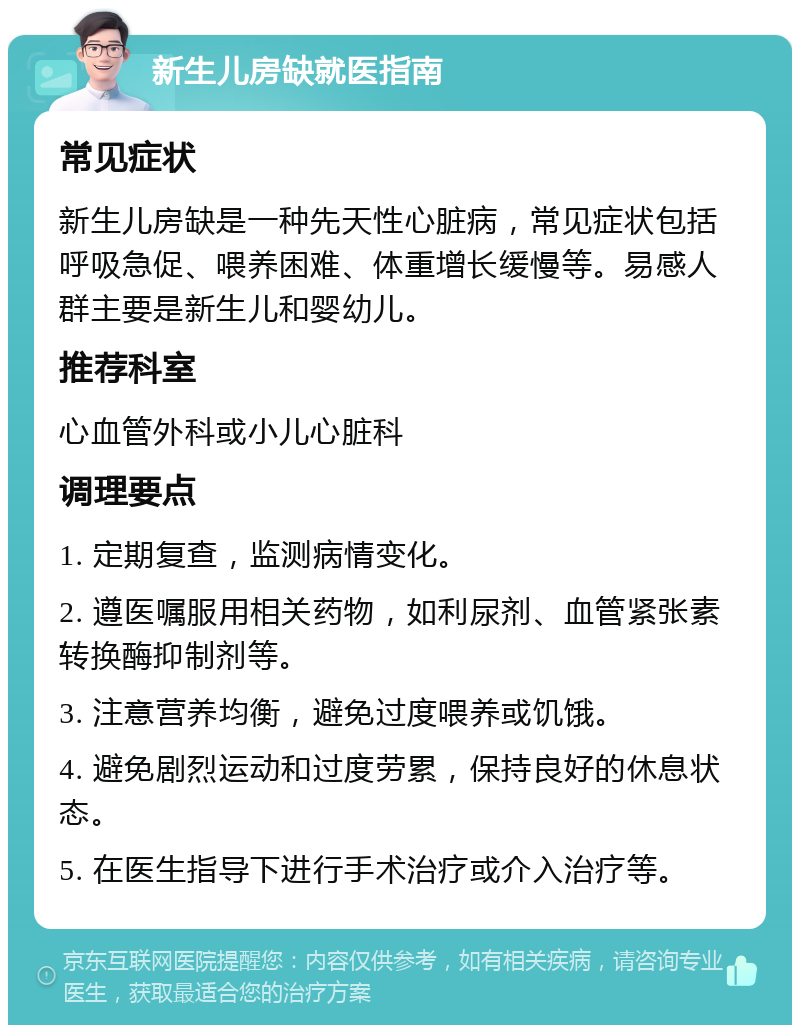 新生儿房缺就医指南 常见症状 新生儿房缺是一种先天性心脏病，常见症状包括呼吸急促、喂养困难、体重增长缓慢等。易感人群主要是新生儿和婴幼儿。 推荐科室 心血管外科或小儿心脏科 调理要点 1. 定期复查，监测病情变化。 2. 遵医嘱服用相关药物，如利尿剂、血管紧张素转换酶抑制剂等。 3. 注意营养均衡，避免过度喂养或饥饿。 4. 避免剧烈运动和过度劳累，保持良好的休息状态。 5. 在医生指导下进行手术治疗或介入治疗等。