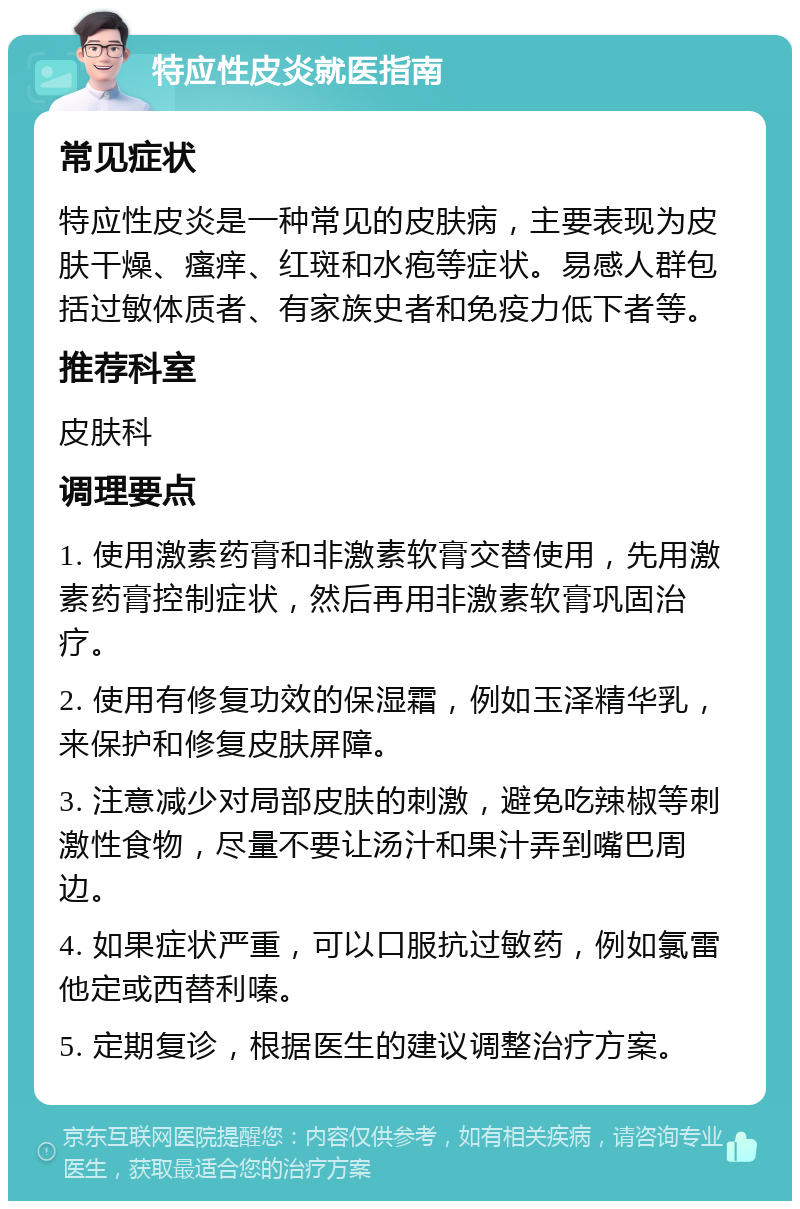 特应性皮炎就医指南 常见症状 特应性皮炎是一种常见的皮肤病，主要表现为皮肤干燥、瘙痒、红斑和水疱等症状。易感人群包括过敏体质者、有家族史者和免疫力低下者等。 推荐科室 皮肤科 调理要点 1. 使用激素药膏和非激素软膏交替使用，先用激素药膏控制症状，然后再用非激素软膏巩固治疗。 2. 使用有修复功效的保湿霜，例如玉泽精华乳，来保护和修复皮肤屏障。 3. 注意减少对局部皮肤的刺激，避免吃辣椒等刺激性食物，尽量不要让汤汁和果汁弄到嘴巴周边。 4. 如果症状严重，可以口服抗过敏药，例如氯雷他定或西替利嗪。 5. 定期复诊，根据医生的建议调整治疗方案。