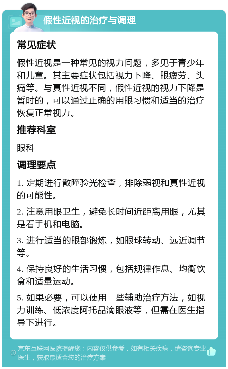 假性近视的治疗与调理 常见症状 假性近视是一种常见的视力问题，多见于青少年和儿童。其主要症状包括视力下降、眼疲劳、头痛等。与真性近视不同，假性近视的视力下降是暂时的，可以通过正确的用眼习惯和适当的治疗恢复正常视力。 推荐科室 眼科 调理要点 1. 定期进行散瞳验光检查，排除弱视和真性近视的可能性。 2. 注意用眼卫生，避免长时间近距离用眼，尤其是看手机和电脑。 3. 进行适当的眼部锻炼，如眼球转动、远近调节等。 4. 保持良好的生活习惯，包括规律作息、均衡饮食和适量运动。 5. 如果必要，可以使用一些辅助治疗方法，如视力训练、低浓度阿托品滴眼液等，但需在医生指导下进行。