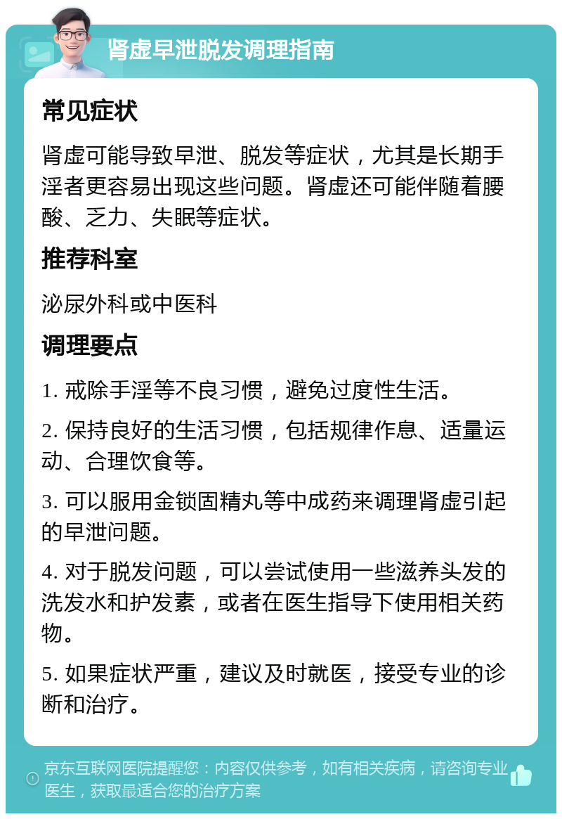 肾虚早泄脱发调理指南 常见症状 肾虚可能导致早泄、脱发等症状，尤其是长期手淫者更容易出现这些问题。肾虚还可能伴随着腰酸、乏力、失眠等症状。 推荐科室 泌尿外科或中医科 调理要点 1. 戒除手淫等不良习惯，避免过度性生活。 2. 保持良好的生活习惯，包括规律作息、适量运动、合理饮食等。 3. 可以服用金锁固精丸等中成药来调理肾虚引起的早泄问题。 4. 对于脱发问题，可以尝试使用一些滋养头发的洗发水和护发素，或者在医生指导下使用相关药物。 5. 如果症状严重，建议及时就医，接受专业的诊断和治疗。