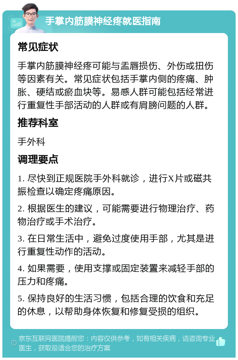 手掌内筋膜神经疼就医指南 常见症状 手掌内筋膜神经疼可能与盂唇损伤、外伤或扭伤等因素有关。常见症状包括手掌内侧的疼痛、肿胀、硬结或瘀血块等。易感人群可能包括经常进行重复性手部活动的人群或有肩膀问题的人群。 推荐科室 手外科 调理要点 1. 尽快到正规医院手外科就诊，进行X片或磁共振检查以确定疼痛原因。 2. 根据医生的建议，可能需要进行物理治疗、药物治疗或手术治疗。 3. 在日常生活中，避免过度使用手部，尤其是进行重复性动作的活动。 4. 如果需要，使用支撑或固定装置来减轻手部的压力和疼痛。 5. 保持良好的生活习惯，包括合理的饮食和充足的休息，以帮助身体恢复和修复受损的组织。