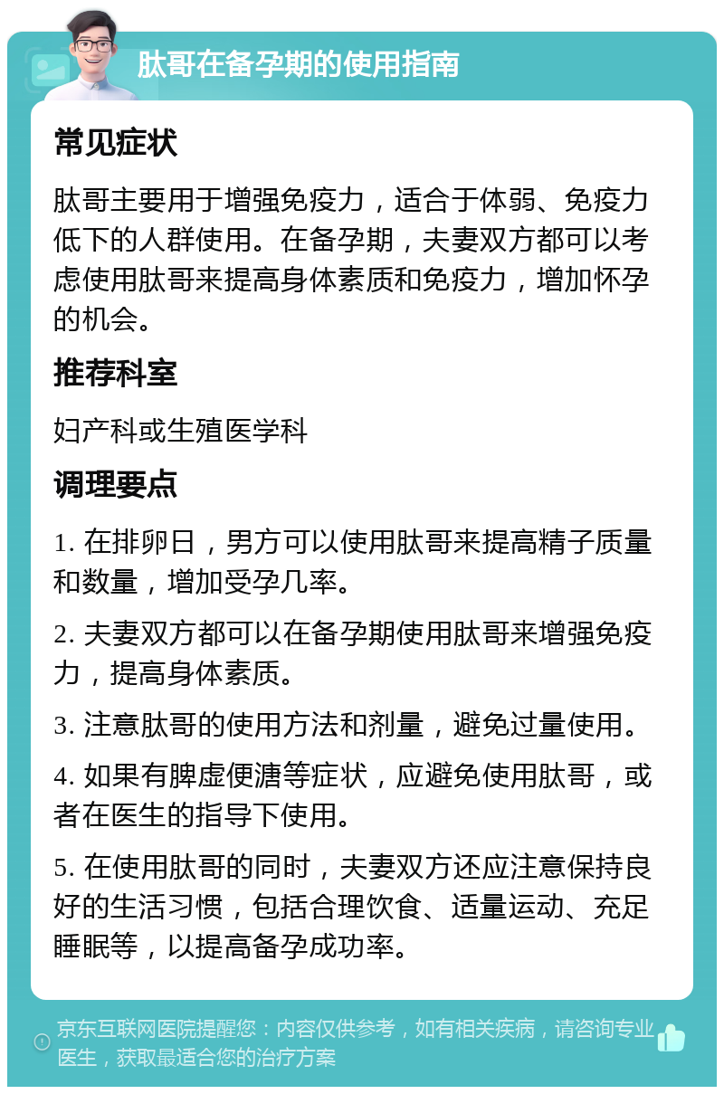 肽哥在备孕期的使用指南 常见症状 肽哥主要用于增强免疫力，适合于体弱、免疫力低下的人群使用。在备孕期，夫妻双方都可以考虑使用肽哥来提高身体素质和免疫力，增加怀孕的机会。 推荐科室 妇产科或生殖医学科 调理要点 1. 在排卵日，男方可以使用肽哥来提高精子质量和数量，增加受孕几率。 2. 夫妻双方都可以在备孕期使用肽哥来增强免疫力，提高身体素质。 3. 注意肽哥的使用方法和剂量，避免过量使用。 4. 如果有脾虚便溏等症状，应避免使用肽哥，或者在医生的指导下使用。 5. 在使用肽哥的同时，夫妻双方还应注意保持良好的生活习惯，包括合理饮食、适量运动、充足睡眠等，以提高备孕成功率。