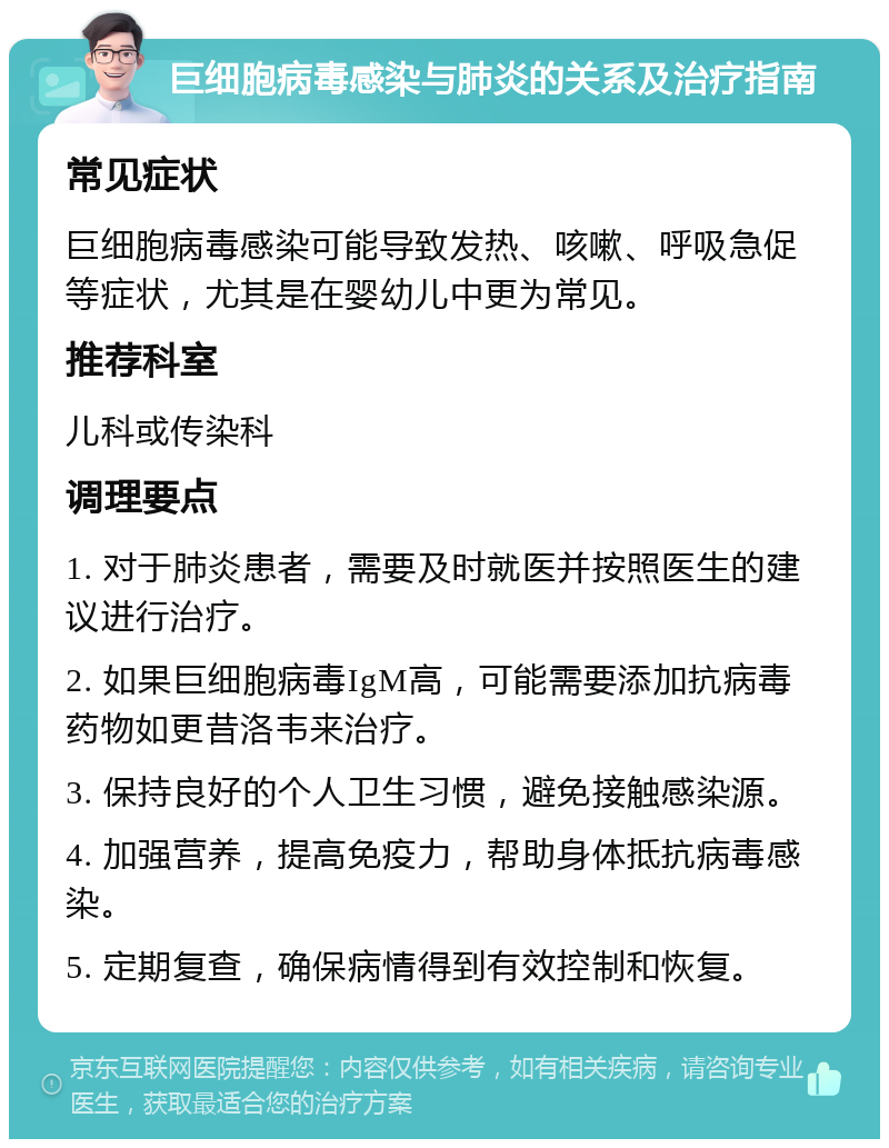 巨细胞病毒感染与肺炎的关系及治疗指南 常见症状 巨细胞病毒感染可能导致发热、咳嗽、呼吸急促等症状，尤其是在婴幼儿中更为常见。 推荐科室 儿科或传染科 调理要点 1. 对于肺炎患者，需要及时就医并按照医生的建议进行治疗。 2. 如果巨细胞病毒IgM高，可能需要添加抗病毒药物如更昔洛韦来治疗。 3. 保持良好的个人卫生习惯，避免接触感染源。 4. 加强营养，提高免疫力，帮助身体抵抗病毒感染。 5. 定期复查，确保病情得到有效控制和恢复。