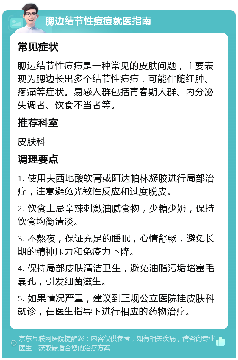 腮边结节性痘痘就医指南 常见症状 腮边结节性痘痘是一种常见的皮肤问题，主要表现为腮边长出多个结节性痘痘，可能伴随红肿、疼痛等症状。易感人群包括青春期人群、内分泌失调者、饮食不当者等。 推荐科室 皮肤科 调理要点 1. 使用夫西地酸软膏或阿达帕林凝胶进行局部治疗，注意避免光敏性反应和过度脱皮。 2. 饮食上忌辛辣刺激油腻食物，少糖少奶，保持饮食均衡清淡。 3. 不熬夜，保证充足的睡眠，心情舒畅，避免长期的精神压力和免疫力下降。 4. 保持局部皮肤清洁卫生，避免油脂污垢堵塞毛囊孔，引发细菌滋生。 5. 如果情况严重，建议到正规公立医院挂皮肤科就诊，在医生指导下进行相应的药物治疗。