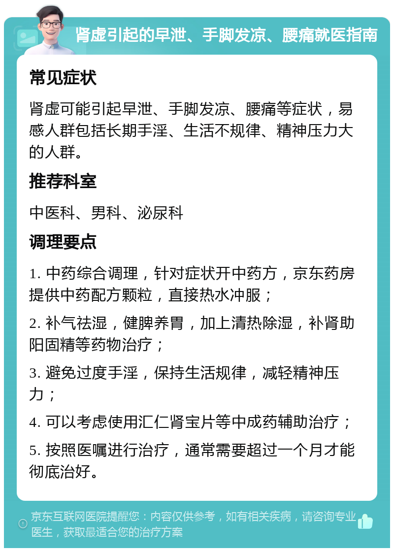 肾虚引起的早泄、手脚发凉、腰痛就医指南 常见症状 肾虚可能引起早泄、手脚发凉、腰痛等症状，易感人群包括长期手淫、生活不规律、精神压力大的人群。 推荐科室 中医科、男科、泌尿科 调理要点 1. 中药综合调理，针对症状开中药方，京东药房提供中药配方颗粒，直接热水冲服； 2. 补气祛湿，健脾养胃，加上清热除湿，补肾助阳固精等药物治疗； 3. 避免过度手淫，保持生活规律，减轻精神压力； 4. 可以考虑使用汇仁肾宝片等中成药辅助治疗； 5. 按照医嘱进行治疗，通常需要超过一个月才能彻底治好。