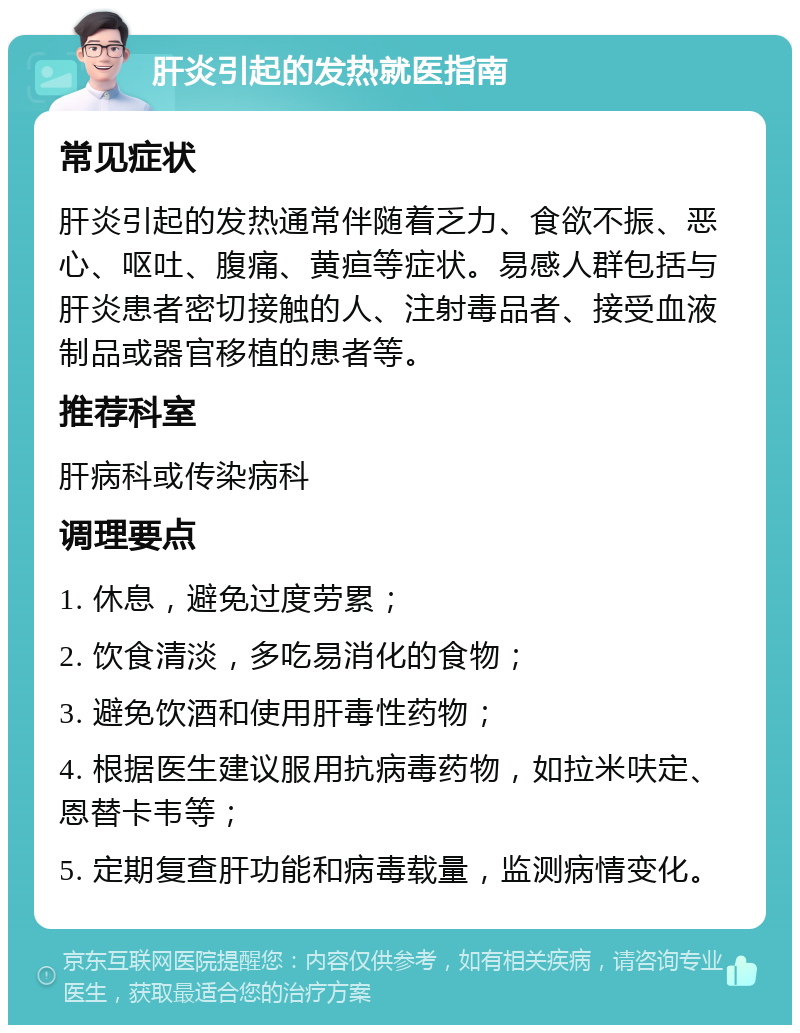 肝炎引起的发热就医指南 常见症状 肝炎引起的发热通常伴随着乏力、食欲不振、恶心、呕吐、腹痛、黄疸等症状。易感人群包括与肝炎患者密切接触的人、注射毒品者、接受血液制品或器官移植的患者等。 推荐科室 肝病科或传染病科 调理要点 1. 休息，避免过度劳累； 2. 饮食清淡，多吃易消化的食物； 3. 避免饮酒和使用肝毒性药物； 4. 根据医生建议服用抗病毒药物，如拉米呋定、恩替卡韦等； 5. 定期复查肝功能和病毒载量，监测病情变化。