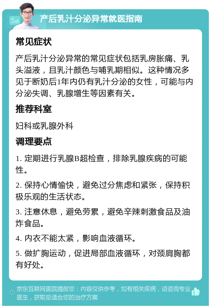 产后乳汁分泌异常就医指南 常见症状 产后乳汁分泌异常的常见症状包括乳房胀痛、乳头溢液，且乳汁颜色与哺乳期相似。这种情况多见于断奶后1年内仍有乳汁分泌的女性，可能与内分泌失调、乳腺增生等因素有关。 推荐科室 妇科或乳腺外科 调理要点 1. 定期进行乳腺B超检查，排除乳腺疾病的可能性。 2. 保持心情愉快，避免过分焦虑和紧张，保持积极乐观的生活状态。 3. 注意休息，避免劳累，避免辛辣刺激食品及油炸食品。 4. 内衣不能太紧，影响血液循环。 5. 做扩胸运动，促进局部血液循环，对颈肩胸都有好处。