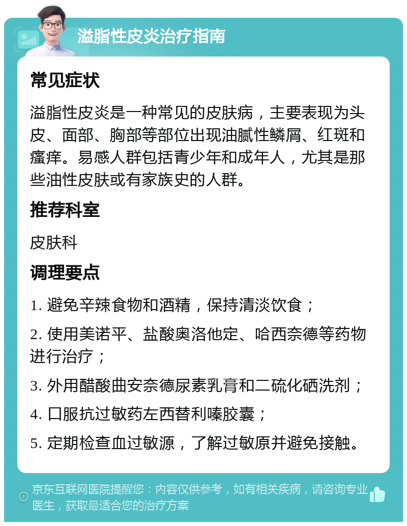 溢脂性皮炎治疗指南 常见症状 溢脂性皮炎是一种常见的皮肤病，主要表现为头皮、面部、胸部等部位出现油腻性鳞屑、红斑和瘙痒。易感人群包括青少年和成年人，尤其是那些油性皮肤或有家族史的人群。 推荐科室 皮肤科 调理要点 1. 避免辛辣食物和酒精，保持清淡饮食； 2. 使用美诺平、盐酸奥洛他定、哈西奈德等药物进行治疗； 3. 外用醋酸曲安奈德尿素乳膏和二硫化硒洗剂； 4. 口服抗过敏药左西替利嗪胶囊； 5. 定期检查血过敏源，了解过敏原并避免接触。