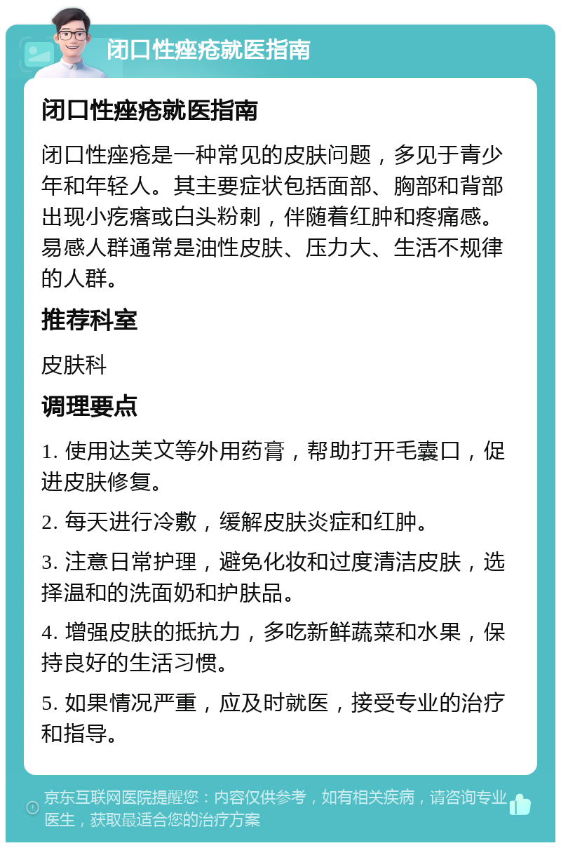 闭口性痤疮就医指南 闭口性痤疮就医指南 闭口性痤疮是一种常见的皮肤问题，多见于青少年和年轻人。其主要症状包括面部、胸部和背部出现小疙瘩或白头粉刺，伴随着红肿和疼痛感。易感人群通常是油性皮肤、压力大、生活不规律的人群。 推荐科室 皮肤科 调理要点 1. 使用达芙文等外用药膏，帮助打开毛囊口，促进皮肤修复。 2. 每天进行冷敷，缓解皮肤炎症和红肿。 3. 注意日常护理，避免化妆和过度清洁皮肤，选择温和的洗面奶和护肤品。 4. 增强皮肤的抵抗力，多吃新鲜蔬菜和水果，保持良好的生活习惯。 5. 如果情况严重，应及时就医，接受专业的治疗和指导。