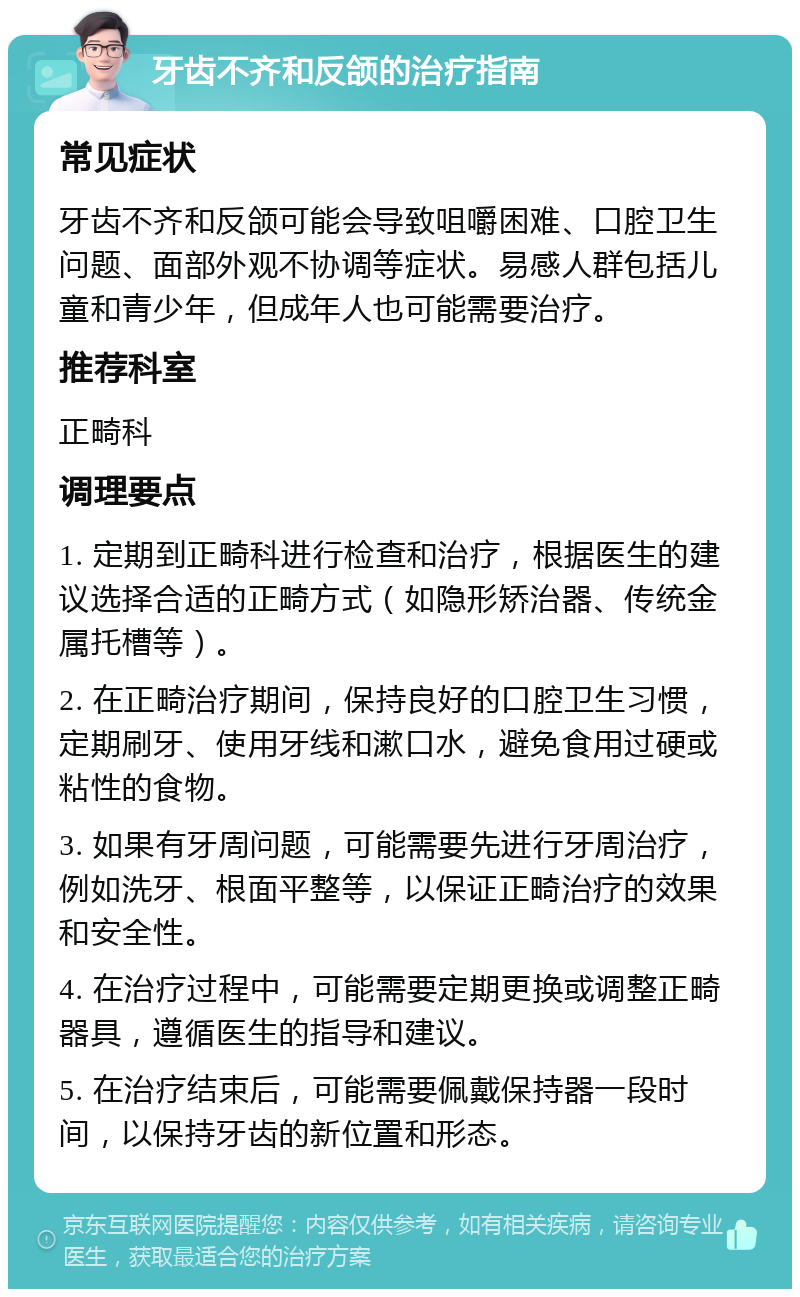 牙齿不齐和反颌的治疗指南 常见症状 牙齿不齐和反颌可能会导致咀嚼困难、口腔卫生问题、面部外观不协调等症状。易感人群包括儿童和青少年，但成年人也可能需要治疗。 推荐科室 正畸科 调理要点 1. 定期到正畸科进行检查和治疗，根据医生的建议选择合适的正畸方式（如隐形矫治器、传统金属托槽等）。 2. 在正畸治疗期间，保持良好的口腔卫生习惯，定期刷牙、使用牙线和漱口水，避免食用过硬或粘性的食物。 3. 如果有牙周问题，可能需要先进行牙周治疗，例如洗牙、根面平整等，以保证正畸治疗的效果和安全性。 4. 在治疗过程中，可能需要定期更换或调整正畸器具，遵循医生的指导和建议。 5. 在治疗结束后，可能需要佩戴保持器一段时间，以保持牙齿的新位置和形态。