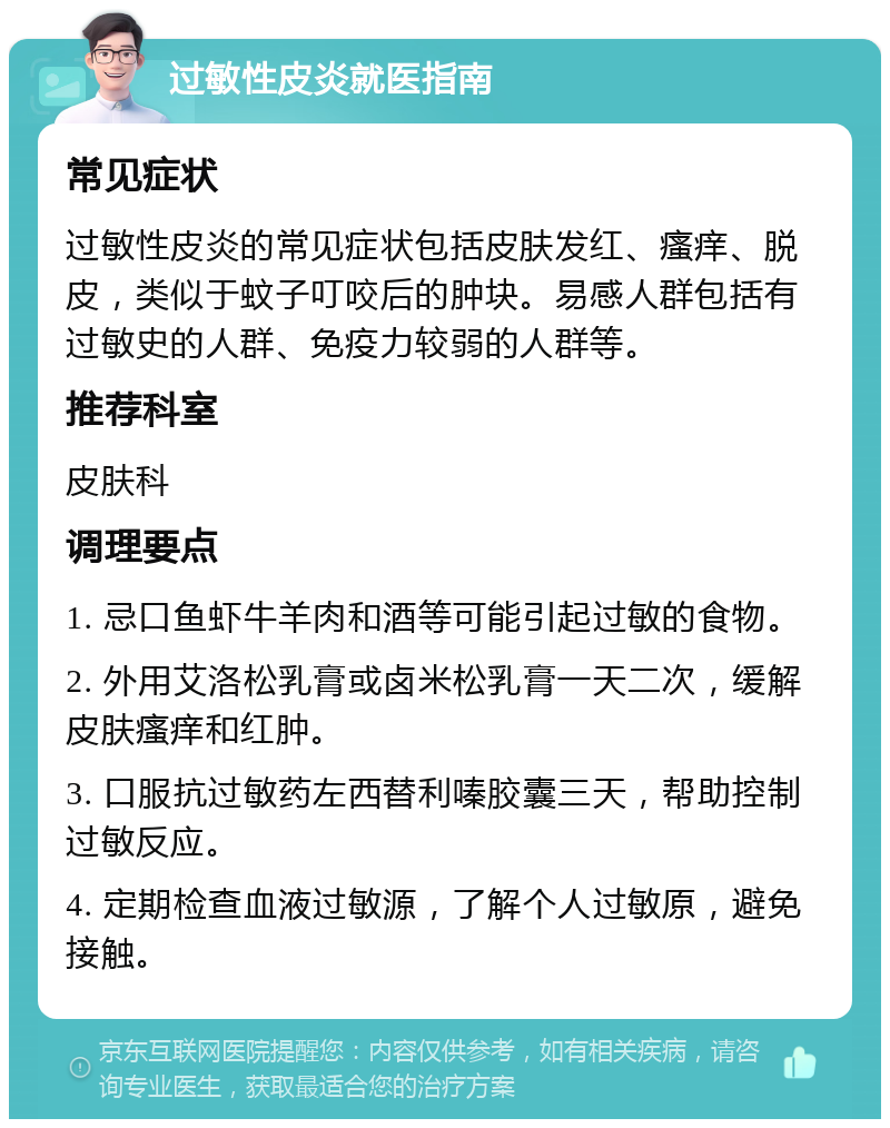 过敏性皮炎就医指南 常见症状 过敏性皮炎的常见症状包括皮肤发红、瘙痒、脱皮，类似于蚊子叮咬后的肿块。易感人群包括有过敏史的人群、免疫力较弱的人群等。 推荐科室 皮肤科 调理要点 1. 忌口鱼虾牛羊肉和酒等可能引起过敏的食物。 2. 外用艾洛松乳膏或卤米松乳膏一天二次，缓解皮肤瘙痒和红肿。 3. 口服抗过敏药左西替利嗪胶囊三天，帮助控制过敏反应。 4. 定期检查血液过敏源，了解个人过敏原，避免接触。