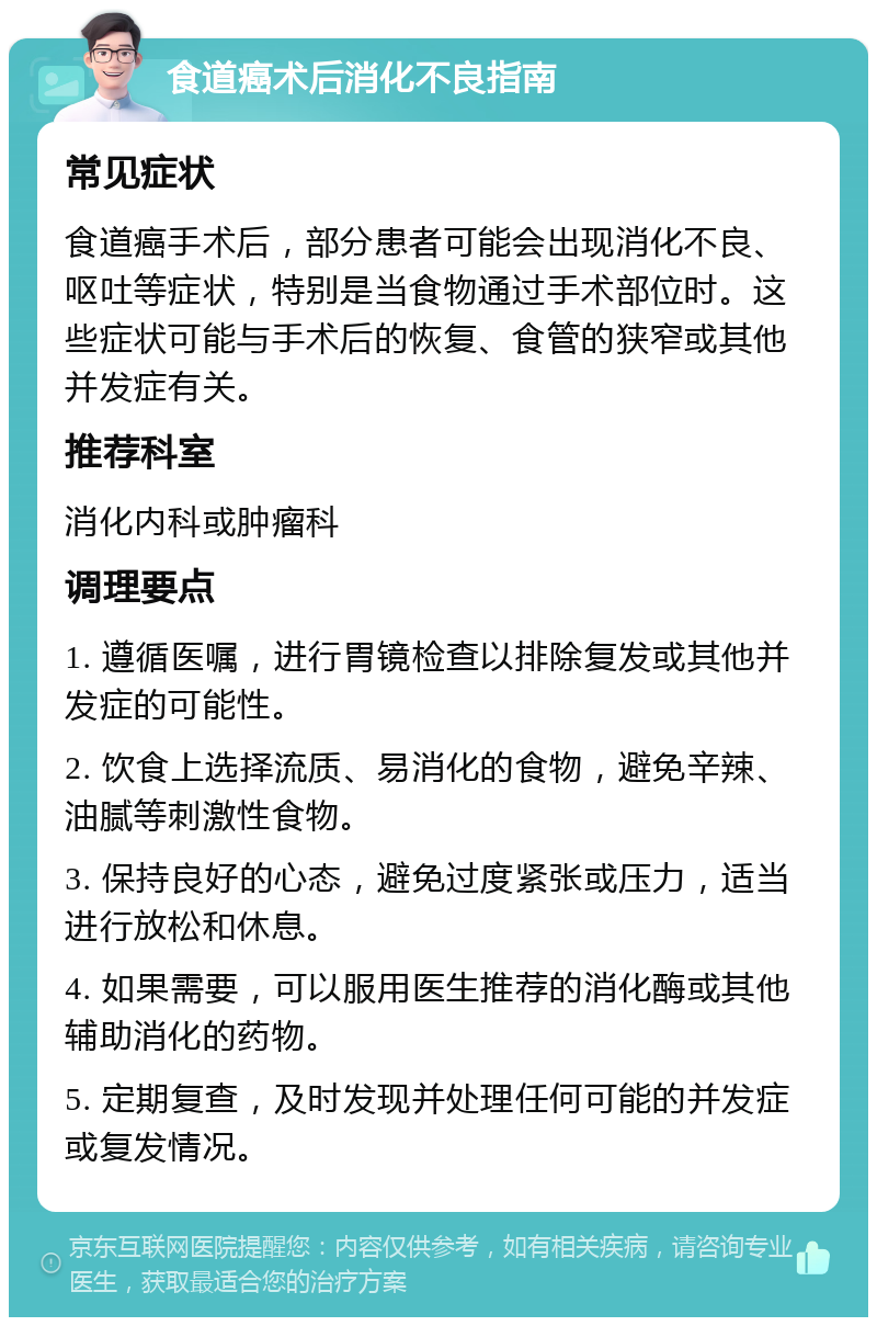 食道癌术后消化不良指南 常见症状 食道癌手术后，部分患者可能会出现消化不良、呕吐等症状，特别是当食物通过手术部位时。这些症状可能与手术后的恢复、食管的狭窄或其他并发症有关。 推荐科室 消化内科或肿瘤科 调理要点 1. 遵循医嘱，进行胃镜检查以排除复发或其他并发症的可能性。 2. 饮食上选择流质、易消化的食物，避免辛辣、油腻等刺激性食物。 3. 保持良好的心态，避免过度紧张或压力，适当进行放松和休息。 4. 如果需要，可以服用医生推荐的消化酶或其他辅助消化的药物。 5. 定期复查，及时发现并处理任何可能的并发症或复发情况。