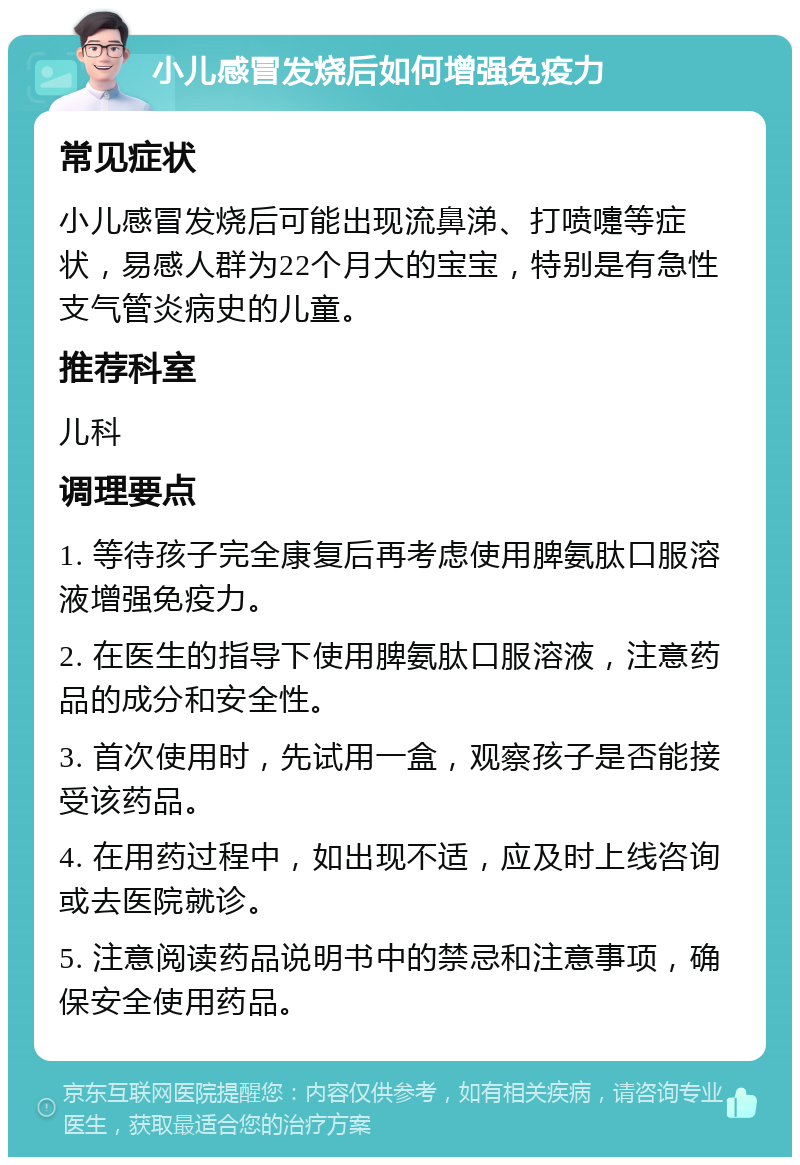 小儿感冒发烧后如何增强免疫力 常见症状 小儿感冒发烧后可能出现流鼻涕、打喷嚏等症状，易感人群为22个月大的宝宝，特别是有急性支气管炎病史的儿童。 推荐科室 儿科 调理要点 1. 等待孩子完全康复后再考虑使用脾氨肽口服溶液增强免疫力。 2. 在医生的指导下使用脾氨肽口服溶液，注意药品的成分和安全性。 3. 首次使用时，先试用一盒，观察孩子是否能接受该药品。 4. 在用药过程中，如出现不适，应及时上线咨询或去医院就诊。 5. 注意阅读药品说明书中的禁忌和注意事项，确保安全使用药品。