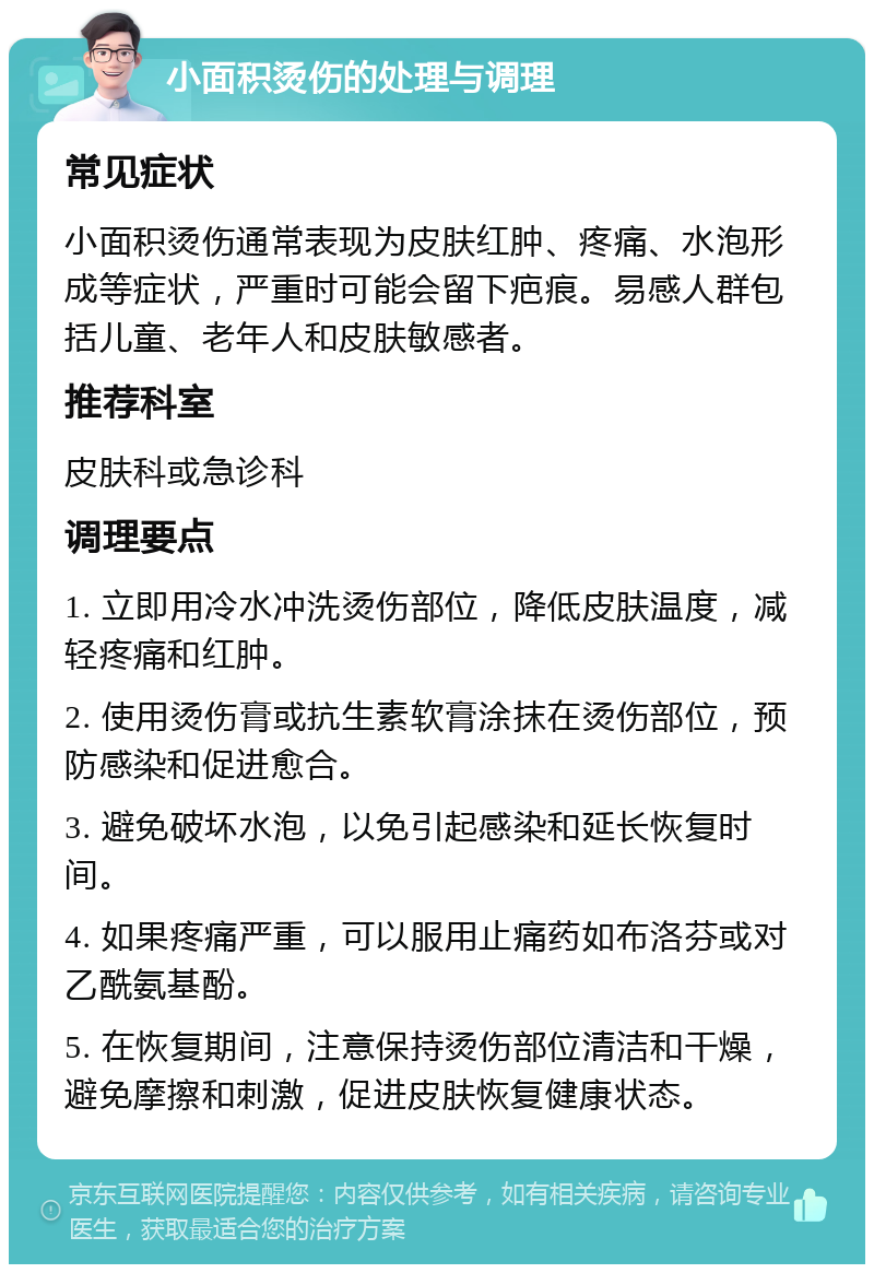 小面积烫伤的处理与调理 常见症状 小面积烫伤通常表现为皮肤红肿、疼痛、水泡形成等症状，严重时可能会留下疤痕。易感人群包括儿童、老年人和皮肤敏感者。 推荐科室 皮肤科或急诊科 调理要点 1. 立即用冷水冲洗烫伤部位，降低皮肤温度，减轻疼痛和红肿。 2. 使用烫伤膏或抗生素软膏涂抹在烫伤部位，预防感染和促进愈合。 3. 避免破坏水泡，以免引起感染和延长恢复时间。 4. 如果疼痛严重，可以服用止痛药如布洛芬或对乙酰氨基酚。 5. 在恢复期间，注意保持烫伤部位清洁和干燥，避免摩擦和刺激，促进皮肤恢复健康状态。