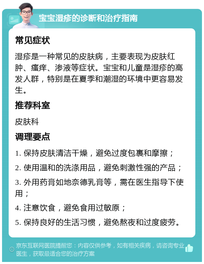 宝宝湿疹的诊断和治疗指南 常见症状 湿疹是一种常见的皮肤病，主要表现为皮肤红肿、瘙痒、渗液等症状。宝宝和儿童是湿疹的高发人群，特别是在夏季和潮湿的环境中更容易发生。 推荐科室 皮肤科 调理要点 1. 保持皮肤清洁干燥，避免过度包裹和摩擦； 2. 使用温和的洗涤用品，避免刺激性强的产品； 3. 外用药膏如地奈德乳膏等，需在医生指导下使用； 4. 注意饮食，避免食用过敏原； 5. 保持良好的生活习惯，避免熬夜和过度疲劳。