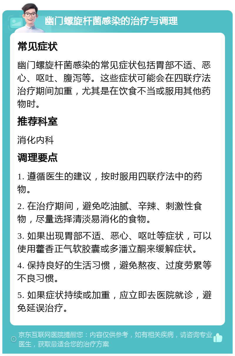 幽门螺旋杆菌感染的治疗与调理 常见症状 幽门螺旋杆菌感染的常见症状包括胃部不适、恶心、呕吐、腹泻等。这些症状可能会在四联疗法治疗期间加重，尤其是在饮食不当或服用其他药物时。 推荐科室 消化内科 调理要点 1. 遵循医生的建议，按时服用四联疗法中的药物。 2. 在治疗期间，避免吃油腻、辛辣、刺激性食物，尽量选择清淡易消化的食物。 3. 如果出现胃部不适、恶心、呕吐等症状，可以使用藿香正气软胶囊或多潘立酮来缓解症状。 4. 保持良好的生活习惯，避免熬夜、过度劳累等不良习惯。 5. 如果症状持续或加重，应立即去医院就诊，避免延误治疗。