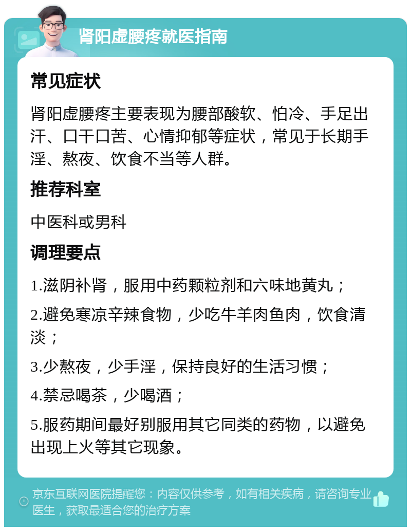 肾阳虚腰疼就医指南 常见症状 肾阳虚腰疼主要表现为腰部酸软、怕冷、手足出汗、口干口苦、心情抑郁等症状，常见于长期手淫、熬夜、饮食不当等人群。 推荐科室 中医科或男科 调理要点 1.滋阴补肾，服用中药颗粒剂和六味地黄丸； 2.避免寒凉辛辣食物，少吃牛羊肉鱼肉，饮食清淡； 3.少熬夜，少手淫，保持良好的生活习惯； 4.禁忌喝茶，少喝酒； 5.服药期间最好别服用其它同类的药物，以避免出现上火等其它现象。