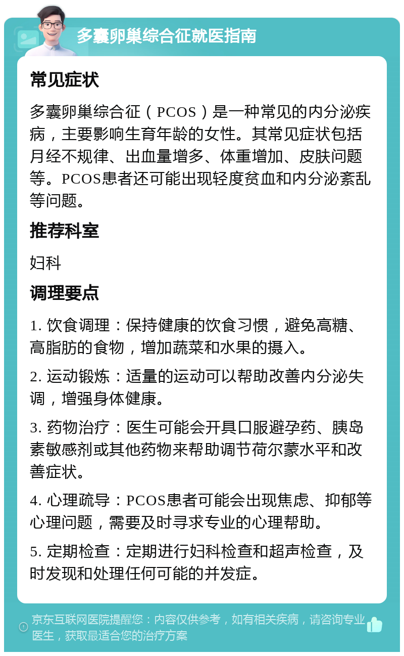 多囊卵巢综合征就医指南 常见症状 多囊卵巢综合征（PCOS）是一种常见的内分泌疾病，主要影响生育年龄的女性。其常见症状包括月经不规律、出血量增多、体重增加、皮肤问题等。PCOS患者还可能出现轻度贫血和内分泌紊乱等问题。 推荐科室 妇科 调理要点 1. 饮食调理：保持健康的饮食习惯，避免高糖、高脂肪的食物，增加蔬菜和水果的摄入。 2. 运动锻炼：适量的运动可以帮助改善内分泌失调，增强身体健康。 3. 药物治疗：医生可能会开具口服避孕药、胰岛素敏感剂或其他药物来帮助调节荷尔蒙水平和改善症状。 4. 心理疏导：PCOS患者可能会出现焦虑、抑郁等心理问题，需要及时寻求专业的心理帮助。 5. 定期检查：定期进行妇科检查和超声检查，及时发现和处理任何可能的并发症。