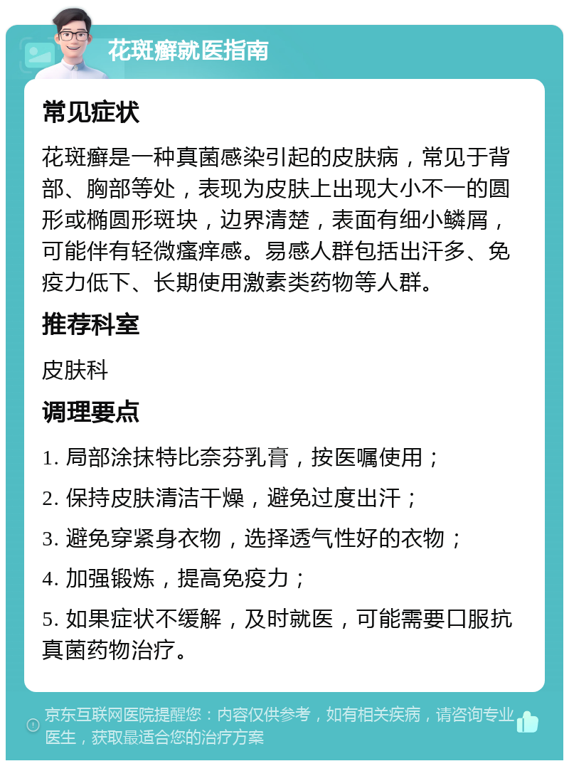 花斑癣就医指南 常见症状 花斑癣是一种真菌感染引起的皮肤病，常见于背部、胸部等处，表现为皮肤上出现大小不一的圆形或椭圆形斑块，边界清楚，表面有细小鳞屑，可能伴有轻微瘙痒感。易感人群包括出汗多、免疫力低下、长期使用激素类药物等人群。 推荐科室 皮肤科 调理要点 1. 局部涂抹特比奈芬乳膏，按医嘱使用； 2. 保持皮肤清洁干燥，避免过度出汗； 3. 避免穿紧身衣物，选择透气性好的衣物； 4. 加强锻炼，提高免疫力； 5. 如果症状不缓解，及时就医，可能需要口服抗真菌药物治疗。