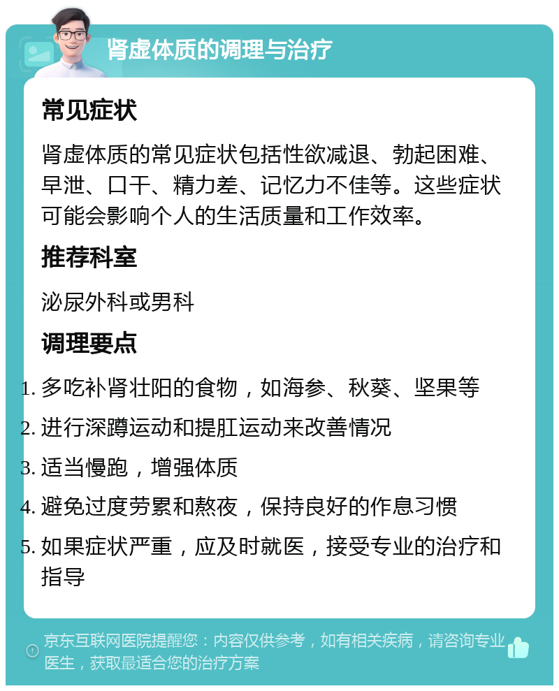 肾虚体质的调理与治疗 常见症状 肾虚体质的常见症状包括性欲减退、勃起困难、早泄、口干、精力差、记忆力不佳等。这些症状可能会影响个人的生活质量和工作效率。 推荐科室 泌尿外科或男科 调理要点 多吃补肾壮阳的食物，如海参、秋葵、坚果等 进行深蹲运动和提肛运动来改善情况 适当慢跑，增强体质 避免过度劳累和熬夜，保持良好的作息习惯 如果症状严重，应及时就医，接受专业的治疗和指导