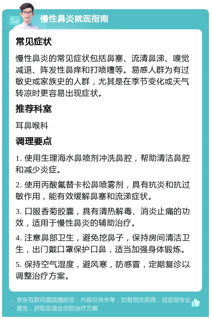 慢性鼻炎就医指南 常见症状 慢性鼻炎的常见症状包括鼻塞、流清鼻涕、嗅觉减退、阵发性鼻痒和打喷嚏等。易感人群为有过敏史或家族史的人群，尤其是在季节变化或天气转凉时更容易出现症状。 推荐科室 耳鼻喉科 调理要点 1. 使用生理海水鼻喷剂冲洗鼻腔，帮助清洁鼻腔和减少炎症。 2. 使用丙酸氟替卡松鼻喷雾剂，具有抗炎和抗过敏作用，能有效缓解鼻塞和流涕症状。 3. 口服香菊胶囊，具有清热解毒、消炎止痛的功效，适用于慢性鼻炎的辅助治疗。 4. 注意鼻部卫生，避免挖鼻子，保持房间清洁卫生，出门戴口罩保护口鼻，适当加强身体锻炼。 5. 保持空气湿度，避风寒，防感冒，定期复诊以调整治疗方案。