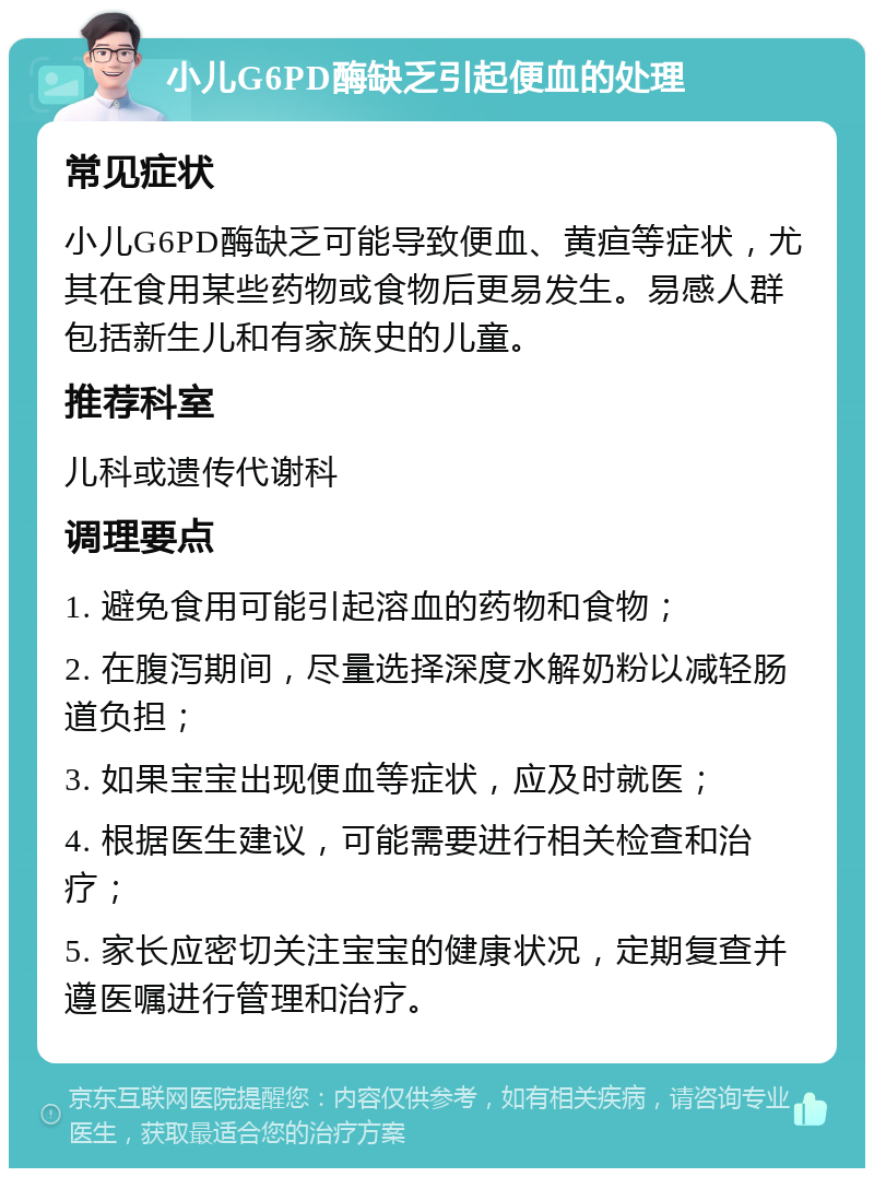 小儿G6PD酶缺乏引起便血的处理 常见症状 小儿G6PD酶缺乏可能导致便血、黄疸等症状，尤其在食用某些药物或食物后更易发生。易感人群包括新生儿和有家族史的儿童。 推荐科室 儿科或遗传代谢科 调理要点 1. 避免食用可能引起溶血的药物和食物； 2. 在腹泻期间，尽量选择深度水解奶粉以减轻肠道负担； 3. 如果宝宝出现便血等症状，应及时就医； 4. 根据医生建议，可能需要进行相关检查和治疗； 5. 家长应密切关注宝宝的健康状况，定期复查并遵医嘱进行管理和治疗。