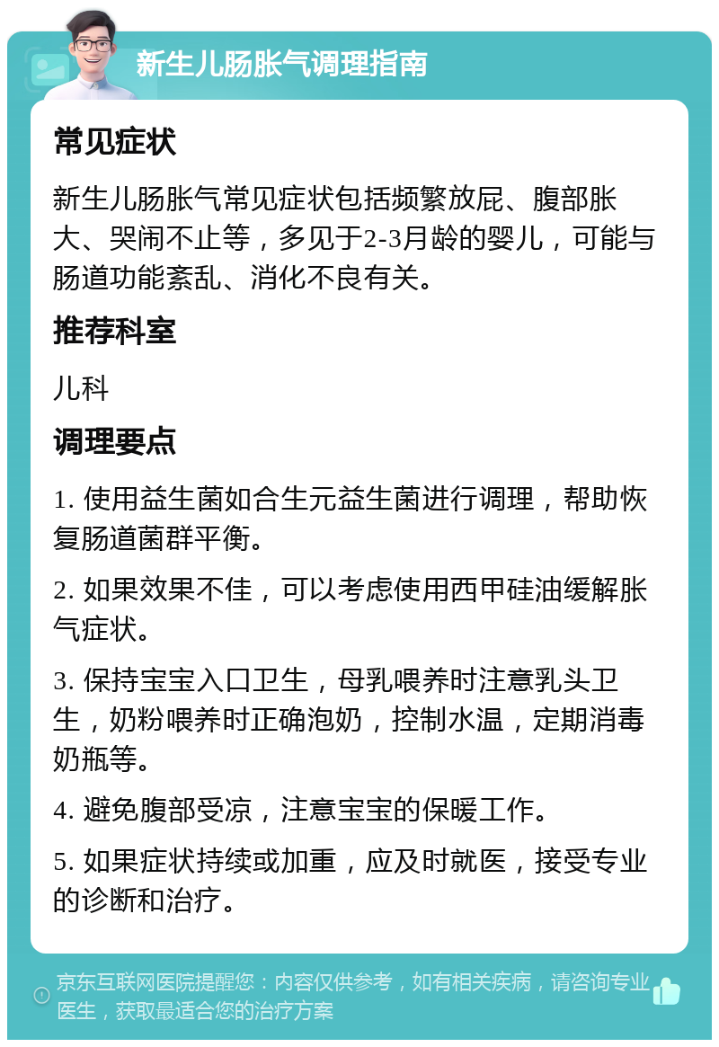 新生儿肠胀气调理指南 常见症状 新生儿肠胀气常见症状包括频繁放屁、腹部胀大、哭闹不止等，多见于2-3月龄的婴儿，可能与肠道功能紊乱、消化不良有关。 推荐科室 儿科 调理要点 1. 使用益生菌如合生元益生菌进行调理，帮助恢复肠道菌群平衡。 2. 如果效果不佳，可以考虑使用西甲硅油缓解胀气症状。 3. 保持宝宝入口卫生，母乳喂养时注意乳头卫生，奶粉喂养时正确泡奶，控制水温，定期消毒奶瓶等。 4. 避免腹部受凉，注意宝宝的保暖工作。 5. 如果症状持续或加重，应及时就医，接受专业的诊断和治疗。