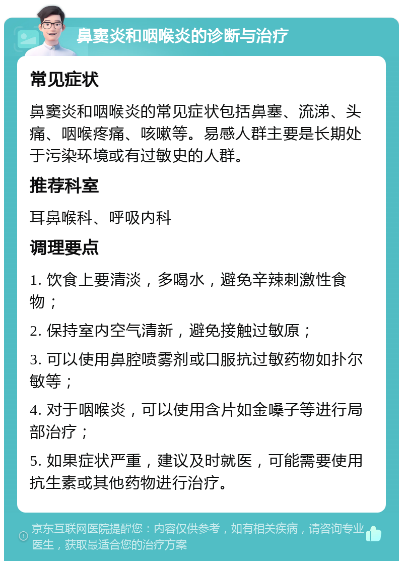 鼻窦炎和咽喉炎的诊断与治疗 常见症状 鼻窦炎和咽喉炎的常见症状包括鼻塞、流涕、头痛、咽喉疼痛、咳嗽等。易感人群主要是长期处于污染环境或有过敏史的人群。 推荐科室 耳鼻喉科、呼吸内科 调理要点 1. 饮食上要清淡，多喝水，避免辛辣刺激性食物； 2. 保持室内空气清新，避免接触过敏原； 3. 可以使用鼻腔喷雾剂或口服抗过敏药物如扑尔敏等； 4. 对于咽喉炎，可以使用含片如金嗓子等进行局部治疗； 5. 如果症状严重，建议及时就医，可能需要使用抗生素或其他药物进行治疗。