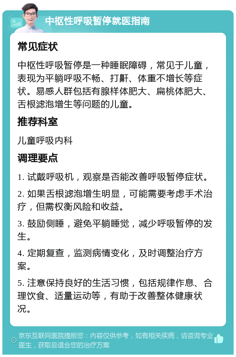 中枢性呼吸暂停就医指南 常见症状 中枢性呼吸暂停是一种睡眠障碍，常见于儿童，表现为平躺呼吸不畅、打鼾、体重不增长等症状。易感人群包括有腺样体肥大、扁桃体肥大、舌根滤泡增生等问题的儿童。 推荐科室 儿童呼吸内科 调理要点 1. 试戴呼吸机，观察是否能改善呼吸暂停症状。 2. 如果舌根滤泡增生明显，可能需要考虑手术治疗，但需权衡风险和收益。 3. 鼓励侧睡，避免平躺睡觉，减少呼吸暂停的发生。 4. 定期复查，监测病情变化，及时调整治疗方案。 5. 注意保持良好的生活习惯，包括规律作息、合理饮食、适量运动等，有助于改善整体健康状况。