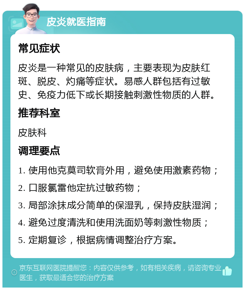 皮炎就医指南 常见症状 皮炎是一种常见的皮肤病，主要表现为皮肤红斑、脱皮、灼痛等症状。易感人群包括有过敏史、免疫力低下或长期接触刺激性物质的人群。 推荐科室 皮肤科 调理要点 1. 使用他克莫司软膏外用，避免使用激素药物； 2. 口服氯雷他定抗过敏药物； 3. 局部涂抹成分简单的保湿乳，保持皮肤湿润； 4. 避免过度清洗和使用洗面奶等刺激性物质； 5. 定期复诊，根据病情调整治疗方案。