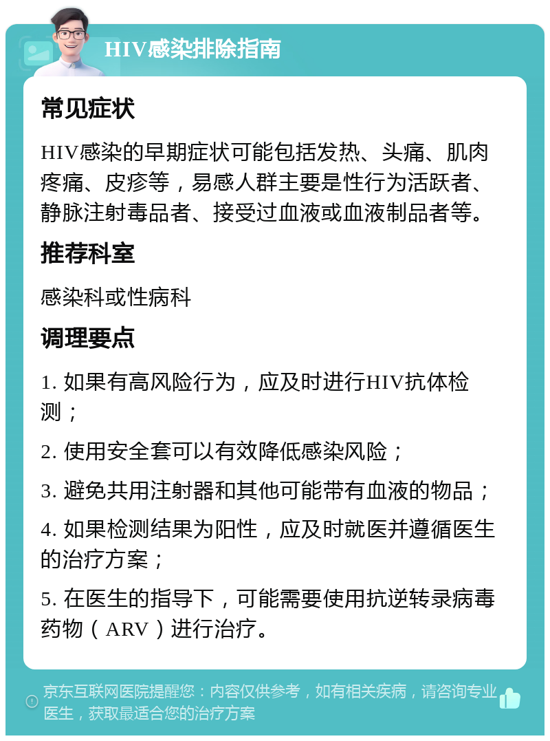 HIV感染排除指南 常见症状 HIV感染的早期症状可能包括发热、头痛、肌肉疼痛、皮疹等，易感人群主要是性行为活跃者、静脉注射毒品者、接受过血液或血液制品者等。 推荐科室 感染科或性病科 调理要点 1. 如果有高风险行为，应及时进行HIV抗体检测； 2. 使用安全套可以有效降低感染风险； 3. 避免共用注射器和其他可能带有血液的物品； 4. 如果检测结果为阳性，应及时就医并遵循医生的治疗方案； 5. 在医生的指导下，可能需要使用抗逆转录病毒药物（ARV）进行治疗。