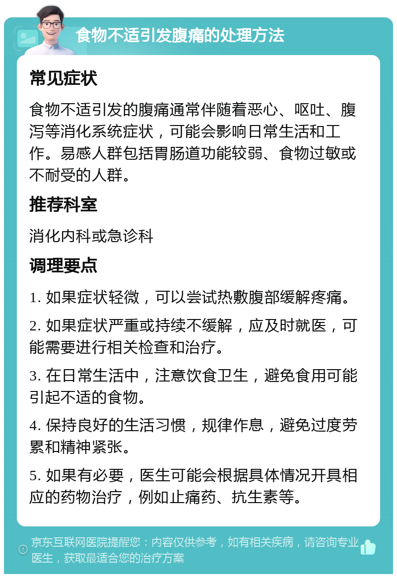 食物不适引发腹痛的处理方法 常见症状 食物不适引发的腹痛通常伴随着恶心、呕吐、腹泻等消化系统症状，可能会影响日常生活和工作。易感人群包括胃肠道功能较弱、食物过敏或不耐受的人群。 推荐科室 消化内科或急诊科 调理要点 1. 如果症状轻微，可以尝试热敷腹部缓解疼痛。 2. 如果症状严重或持续不缓解，应及时就医，可能需要进行相关检查和治疗。 3. 在日常生活中，注意饮食卫生，避免食用可能引起不适的食物。 4. 保持良好的生活习惯，规律作息，避免过度劳累和精神紧张。 5. 如果有必要，医生可能会根据具体情况开具相应的药物治疗，例如止痛药、抗生素等。