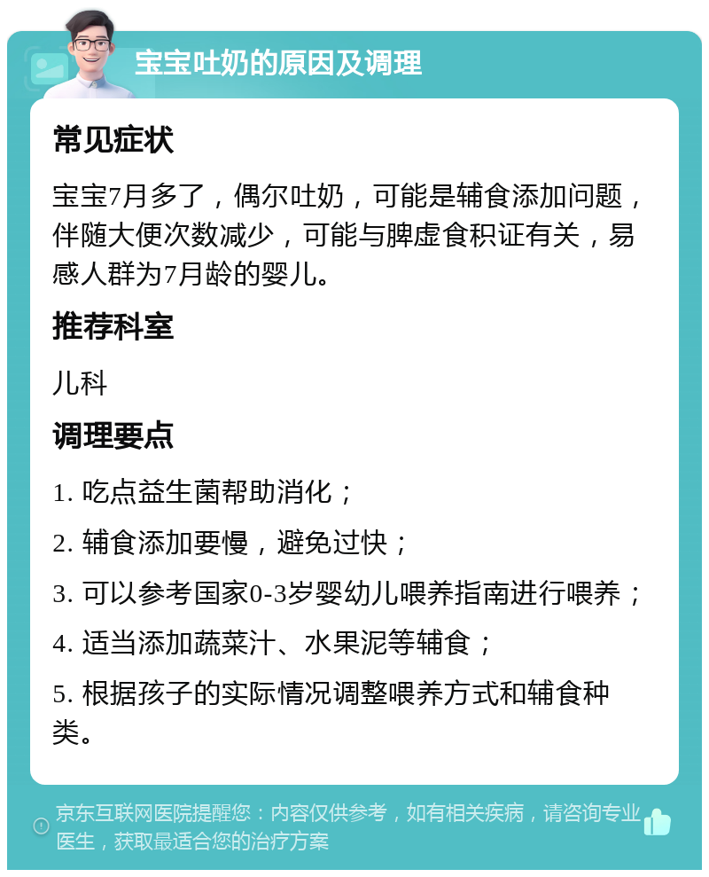 宝宝吐奶的原因及调理 常见症状 宝宝7月多了，偶尔吐奶，可能是辅食添加问题，伴随大便次数减少，可能与脾虚食积证有关，易感人群为7月龄的婴儿。 推荐科室 儿科 调理要点 1. 吃点益生菌帮助消化； 2. 辅食添加要慢，避免过快； 3. 可以参考国家0-3岁婴幼儿喂养指南进行喂养； 4. 适当添加蔬菜汁、水果泥等辅食； 5. 根据孩子的实际情况调整喂养方式和辅食种类。