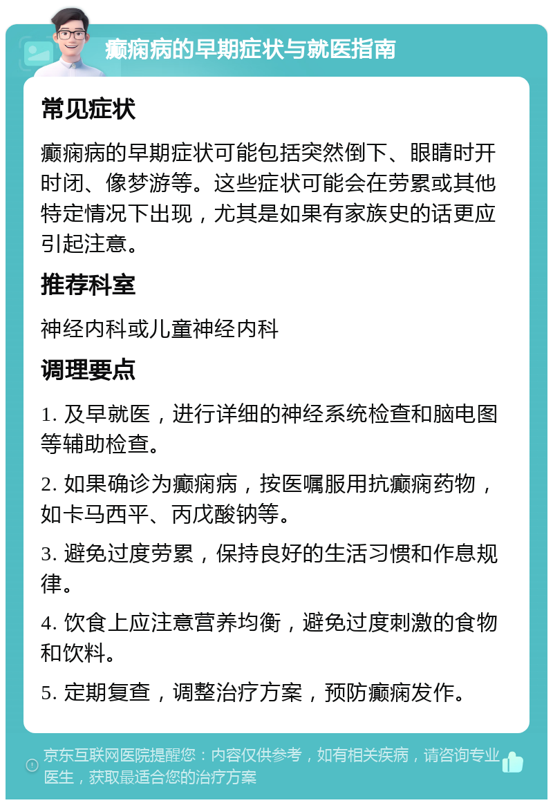 癫痫病的早期症状与就医指南 常见症状 癫痫病的早期症状可能包括突然倒下、眼睛时开时闭、像梦游等。这些症状可能会在劳累或其他特定情况下出现，尤其是如果有家族史的话更应引起注意。 推荐科室 神经内科或儿童神经内科 调理要点 1. 及早就医，进行详细的神经系统检查和脑电图等辅助检查。 2. 如果确诊为癫痫病，按医嘱服用抗癫痫药物，如卡马西平、丙戊酸钠等。 3. 避免过度劳累，保持良好的生活习惯和作息规律。 4. 饮食上应注意营养均衡，避免过度刺激的食物和饮料。 5. 定期复查，调整治疗方案，预防癫痫发作。