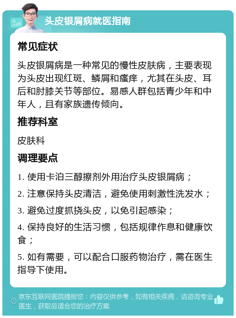 头皮银屑病就医指南 常见症状 头皮银屑病是一种常见的慢性皮肤病，主要表现为头皮出现红斑、鳞屑和瘙痒，尤其在头皮、耳后和肘膝关节等部位。易感人群包括青少年和中年人，且有家族遗传倾向。 推荐科室 皮肤科 调理要点 1. 使用卡泊三醇擦剂外用治疗头皮银屑病； 2. 注意保持头皮清洁，避免使用刺激性洗发水； 3. 避免过度抓挠头皮，以免引起感染； 4. 保持良好的生活习惯，包括规律作息和健康饮食； 5. 如有需要，可以配合口服药物治疗，需在医生指导下使用。