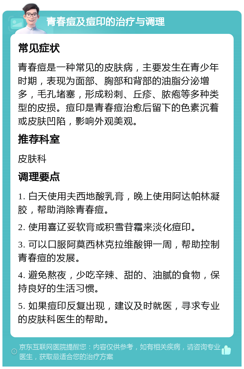 青春痘及痘印的治疗与调理 常见症状 青春痘是一种常见的皮肤病，主要发生在青少年时期，表现为面部、胸部和背部的油脂分泌增多，毛孔堵塞，形成粉刺、丘疹、脓疱等多种类型的皮损。痘印是青春痘治愈后留下的色素沉着或皮肤凹陷，影响外观美观。 推荐科室 皮肤科 调理要点 1. 白天使用夫西地酸乳膏，晚上使用阿达帕林凝胶，帮助消除青春痘。 2. 使用喜辽妥软膏或积雪苷霜来淡化痘印。 3. 可以口服阿莫西林克拉维酸钾一周，帮助控制青春痘的发展。 4. 避免熬夜，少吃辛辣、甜的、油腻的食物，保持良好的生活习惯。 5. 如果痘印反复出现，建议及时就医，寻求专业的皮肤科医生的帮助。