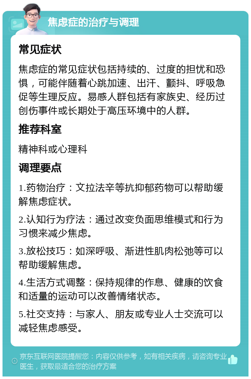 焦虑症的治疗与调理 常见症状 焦虑症的常见症状包括持续的、过度的担忧和恐惧，可能伴随着心跳加速、出汗、颤抖、呼吸急促等生理反应。易感人群包括有家族史、经历过创伤事件或长期处于高压环境中的人群。 推荐科室 精神科或心理科 调理要点 1.药物治疗：文拉法辛等抗抑郁药物可以帮助缓解焦虑症状。 2.认知行为疗法：通过改变负面思维模式和行为习惯来减少焦虑。 3.放松技巧：如深呼吸、渐进性肌肉松弛等可以帮助缓解焦虑。 4.生活方式调整：保持规律的作息、健康的饮食和适量的运动可以改善情绪状态。 5.社交支持：与家人、朋友或专业人士交流可以减轻焦虑感受。